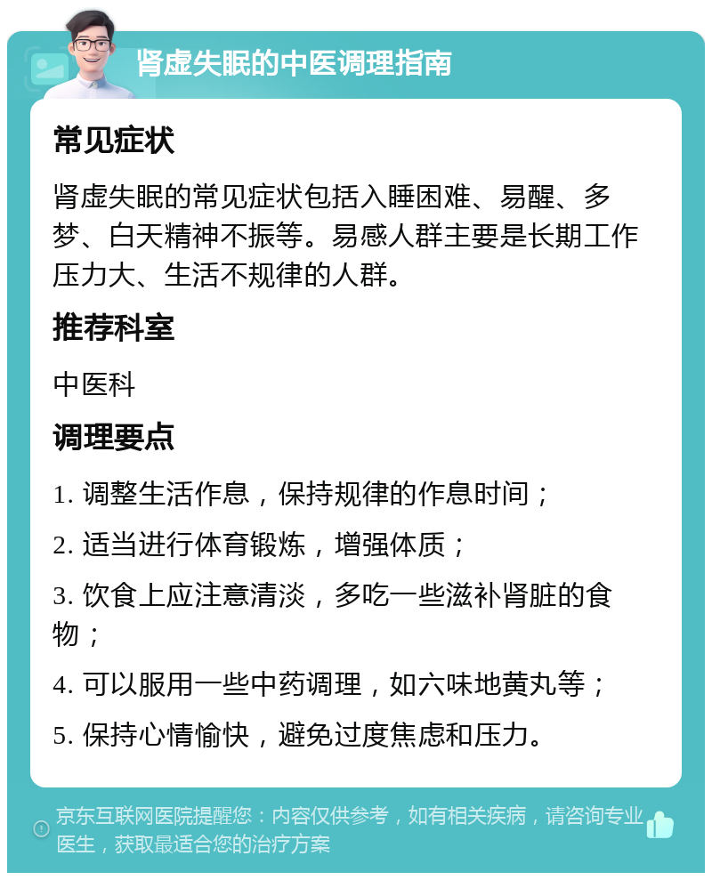 肾虚失眠的中医调理指南 常见症状 肾虚失眠的常见症状包括入睡困难、易醒、多梦、白天精神不振等。易感人群主要是长期工作压力大、生活不规律的人群。 推荐科室 中医科 调理要点 1. 调整生活作息，保持规律的作息时间； 2. 适当进行体育锻炼，增强体质； 3. 饮食上应注意清淡，多吃一些滋补肾脏的食物； 4. 可以服用一些中药调理，如六味地黄丸等； 5. 保持心情愉快，避免过度焦虑和压力。