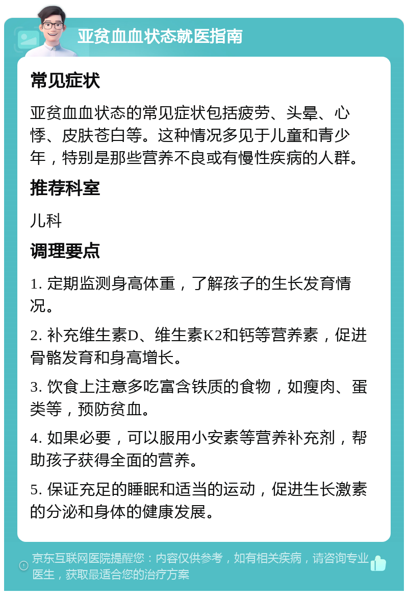 亚贫血血状态就医指南 常见症状 亚贫血血状态的常见症状包括疲劳、头晕、心悸、皮肤苍白等。这种情况多见于儿童和青少年，特别是那些营养不良或有慢性疾病的人群。 推荐科室 儿科 调理要点 1. 定期监测身高体重，了解孩子的生长发育情况。 2. 补充维生素D、维生素K2和钙等营养素，促进骨骼发育和身高增长。 3. 饮食上注意多吃富含铁质的食物，如瘦肉、蛋类等，预防贫血。 4. 如果必要，可以服用小安素等营养补充剂，帮助孩子获得全面的营养。 5. 保证充足的睡眠和适当的运动，促进生长激素的分泌和身体的健康发展。