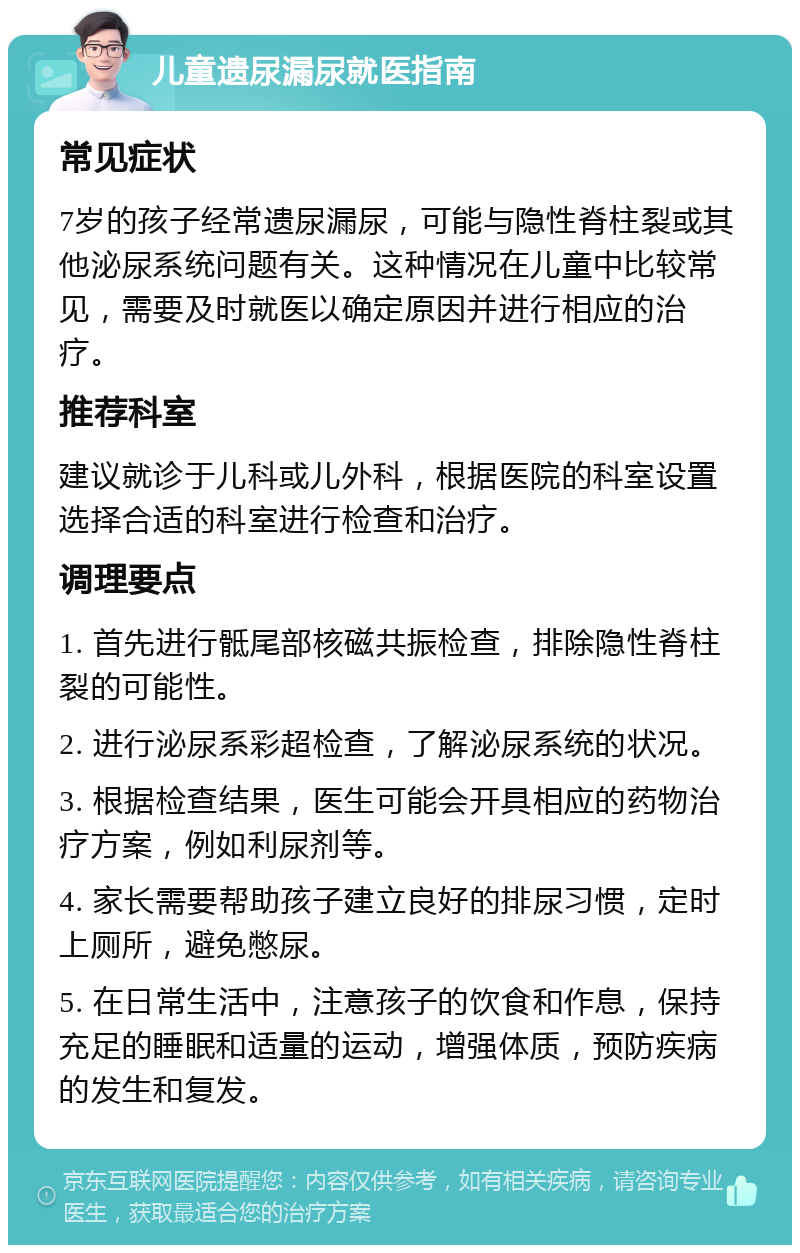 儿童遗尿漏尿就医指南 常见症状 7岁的孩子经常遗尿漏尿，可能与隐性脊柱裂或其他泌尿系统问题有关。这种情况在儿童中比较常见，需要及时就医以确定原因并进行相应的治疗。 推荐科室 建议就诊于儿科或儿外科，根据医院的科室设置选择合适的科室进行检查和治疗。 调理要点 1. 首先进行骶尾部核磁共振检查，排除隐性脊柱裂的可能性。 2. 进行泌尿系彩超检查，了解泌尿系统的状况。 3. 根据检查结果，医生可能会开具相应的药物治疗方案，例如利尿剂等。 4. 家长需要帮助孩子建立良好的排尿习惯，定时上厕所，避免憋尿。 5. 在日常生活中，注意孩子的饮食和作息，保持充足的睡眠和适量的运动，增强体质，预防疾病的发生和复发。