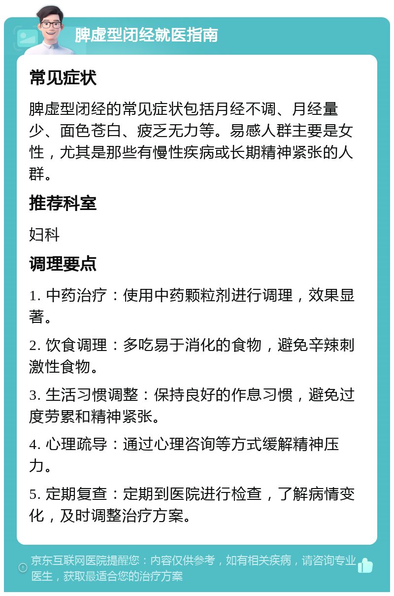 脾虚型闭经就医指南 常见症状 脾虚型闭经的常见症状包括月经不调、月经量少、面色苍白、疲乏无力等。易感人群主要是女性，尤其是那些有慢性疾病或长期精神紧张的人群。 推荐科室 妇科 调理要点 1. 中药治疗：使用中药颗粒剂进行调理，效果显著。 2. 饮食调理：多吃易于消化的食物，避免辛辣刺激性食物。 3. 生活习惯调整：保持良好的作息习惯，避免过度劳累和精神紧张。 4. 心理疏导：通过心理咨询等方式缓解精神压力。 5. 定期复查：定期到医院进行检查，了解病情变化，及时调整治疗方案。