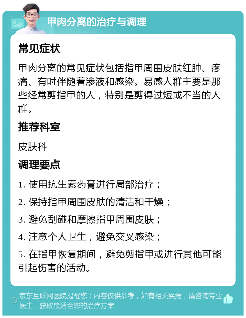 甲肉分离的治疗与调理 常见症状 甲肉分离的常见症状包括指甲周围皮肤红肿、疼痛、有时伴随着渗液和感染。易感人群主要是那些经常剪指甲的人，特别是剪得过短或不当的人群。 推荐科室 皮肤科 调理要点 1. 使用抗生素药膏进行局部治疗； 2. 保持指甲周围皮肤的清洁和干燥； 3. 避免刮碰和摩擦指甲周围皮肤； 4. 注意个人卫生，避免交叉感染； 5. 在指甲恢复期间，避免剪指甲或进行其他可能引起伤害的活动。