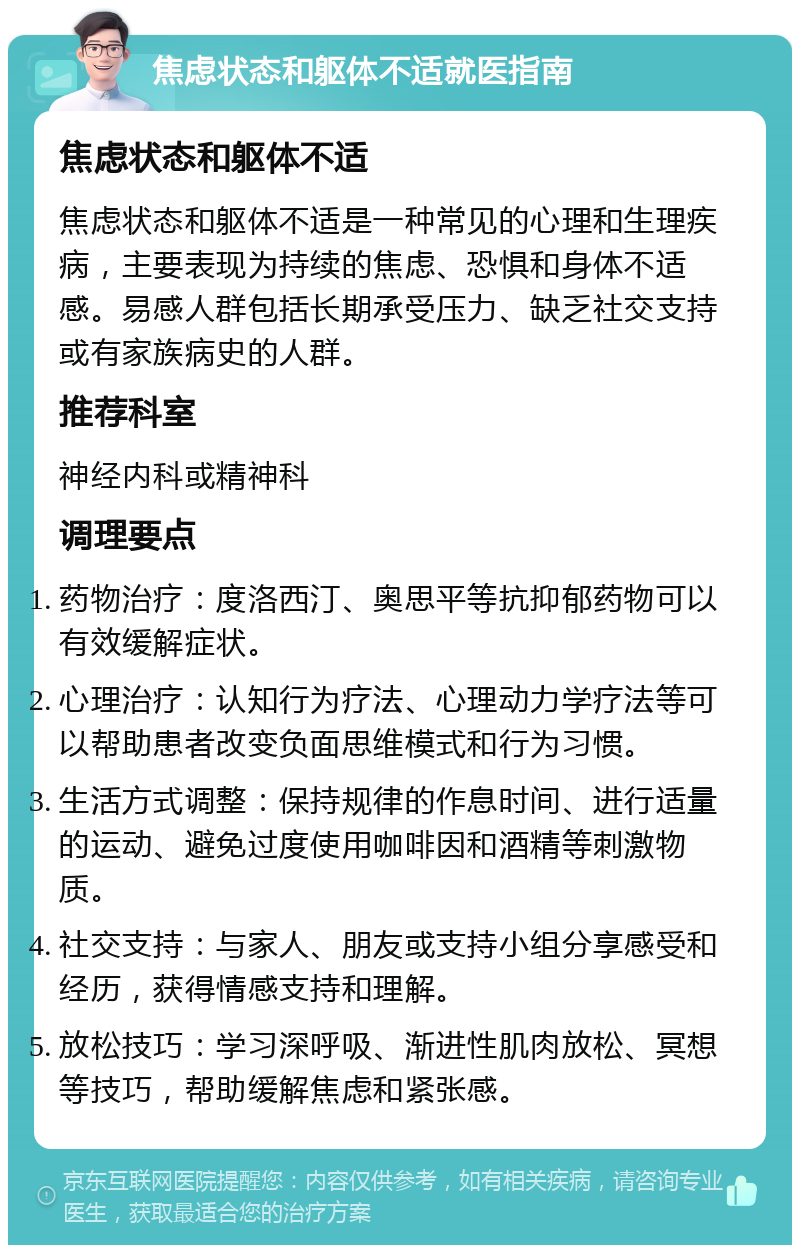 焦虑状态和躯体不适就医指南 焦虑状态和躯体不适 焦虑状态和躯体不适是一种常见的心理和生理疾病，主要表现为持续的焦虑、恐惧和身体不适感。易感人群包括长期承受压力、缺乏社交支持或有家族病史的人群。 推荐科室 神经内科或精神科 调理要点 药物治疗：度洛西汀、奥思平等抗抑郁药物可以有效缓解症状。 心理治疗：认知行为疗法、心理动力学疗法等可以帮助患者改变负面思维模式和行为习惯。 生活方式调整：保持规律的作息时间、进行适量的运动、避免过度使用咖啡因和酒精等刺激物质。 社交支持：与家人、朋友或支持小组分享感受和经历，获得情感支持和理解。 放松技巧：学习深呼吸、渐进性肌肉放松、冥想等技巧，帮助缓解焦虑和紧张感。