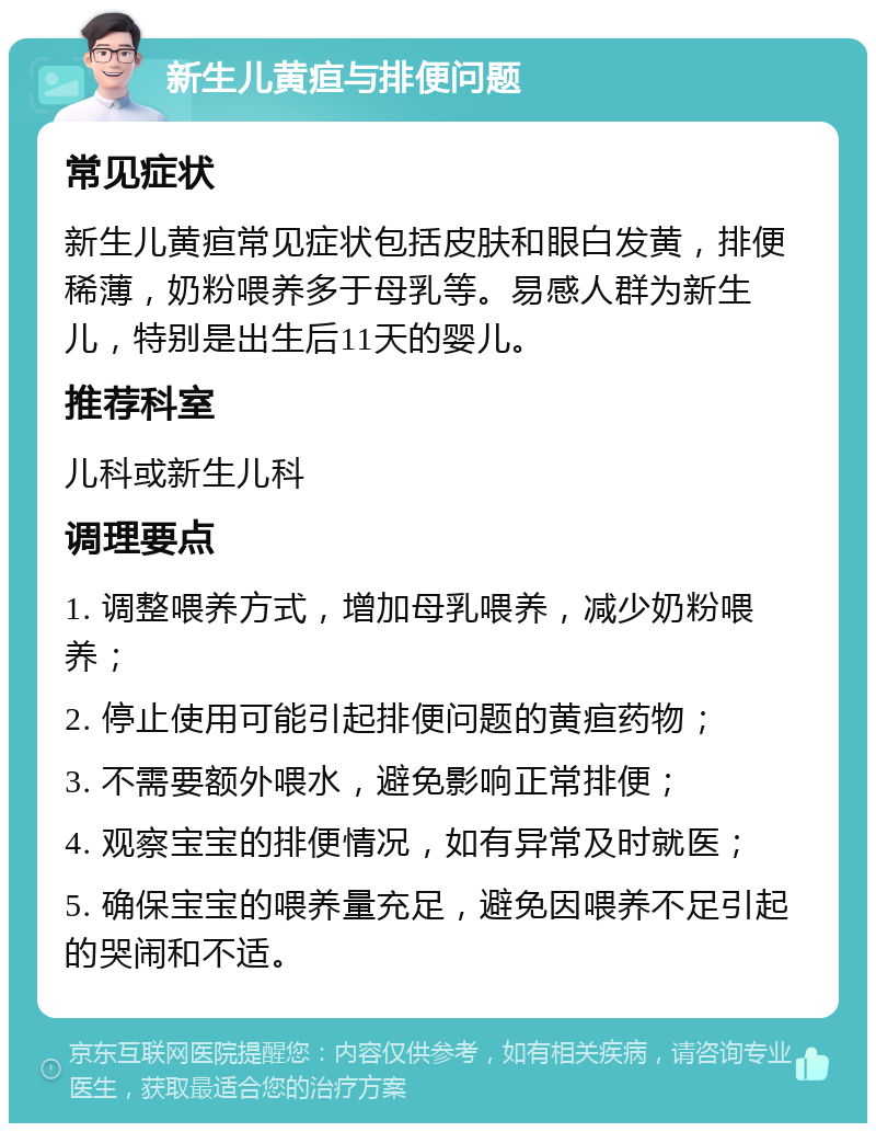 新生儿黄疸与排便问题 常见症状 新生儿黄疸常见症状包括皮肤和眼白发黄，排便稀薄，奶粉喂养多于母乳等。易感人群为新生儿，特别是出生后11天的婴儿。 推荐科室 儿科或新生儿科 调理要点 1. 调整喂养方式，增加母乳喂养，减少奶粉喂养； 2. 停止使用可能引起排便问题的黄疸药物； 3. 不需要额外喂水，避免影响正常排便； 4. 观察宝宝的排便情况，如有异常及时就医； 5. 确保宝宝的喂养量充足，避免因喂养不足引起的哭闹和不适。