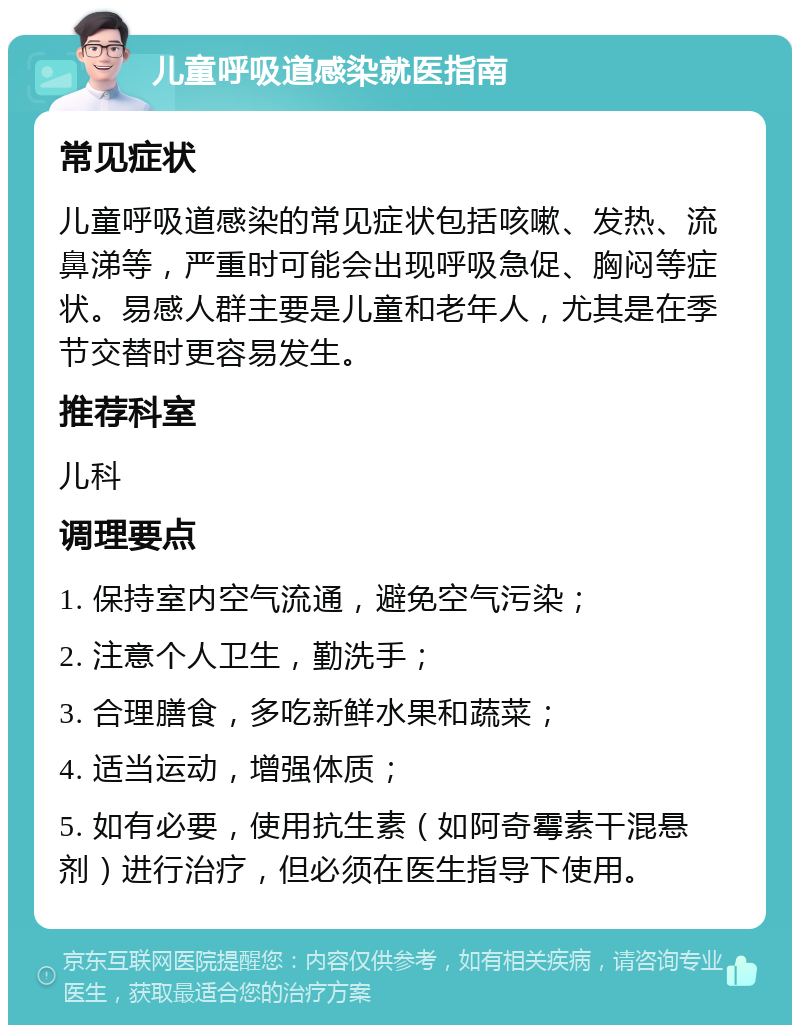 儿童呼吸道感染就医指南 常见症状 儿童呼吸道感染的常见症状包括咳嗽、发热、流鼻涕等，严重时可能会出现呼吸急促、胸闷等症状。易感人群主要是儿童和老年人，尤其是在季节交替时更容易发生。 推荐科室 儿科 调理要点 1. 保持室内空气流通，避免空气污染； 2. 注意个人卫生，勤洗手； 3. 合理膳食，多吃新鲜水果和蔬菜； 4. 适当运动，增强体质； 5. 如有必要，使用抗生素（如阿奇霉素干混悬剂）进行治疗，但必须在医生指导下使用。