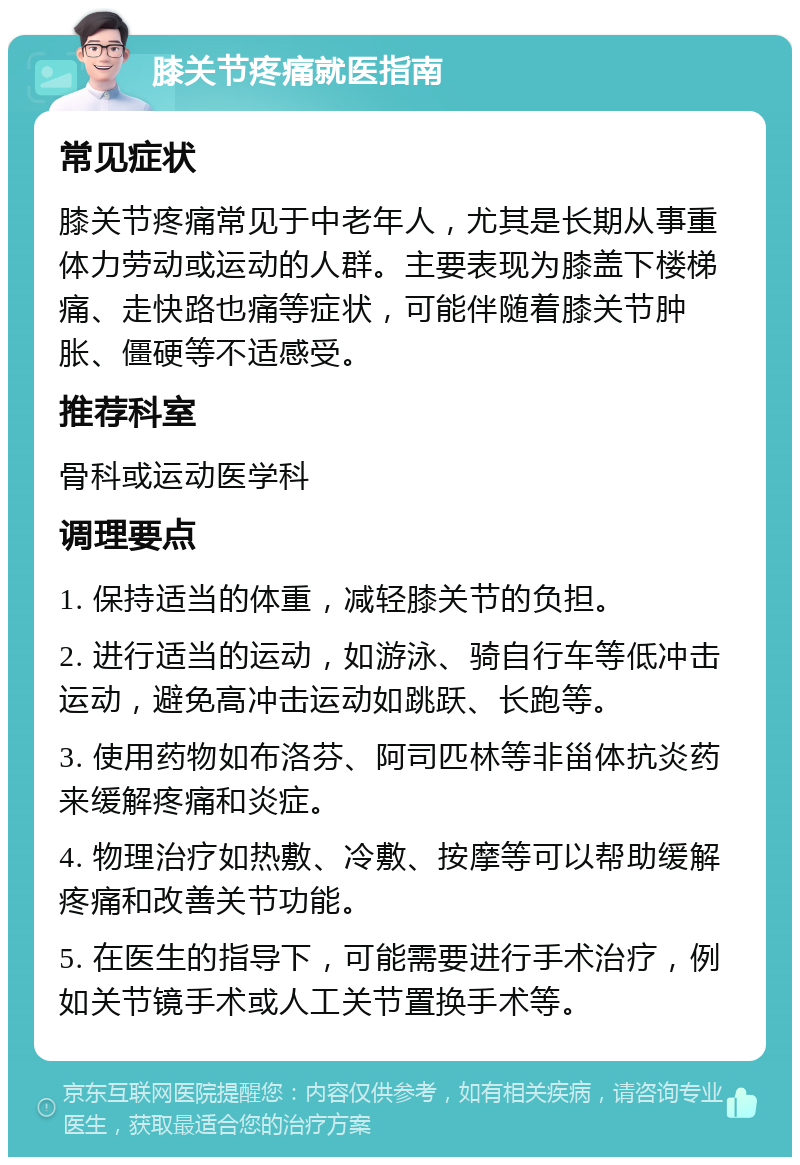 膝关节疼痛就医指南 常见症状 膝关节疼痛常见于中老年人，尤其是长期从事重体力劳动或运动的人群。主要表现为膝盖下楼梯痛、走快路也痛等症状，可能伴随着膝关节肿胀、僵硬等不适感受。 推荐科室 骨科或运动医学科 调理要点 1. 保持适当的体重，减轻膝关节的负担。 2. 进行适当的运动，如游泳、骑自行车等低冲击运动，避免高冲击运动如跳跃、长跑等。 3. 使用药物如布洛芬、阿司匹林等非甾体抗炎药来缓解疼痛和炎症。 4. 物理治疗如热敷、冷敷、按摩等可以帮助缓解疼痛和改善关节功能。 5. 在医生的指导下，可能需要进行手术治疗，例如关节镜手术或人工关节置换手术等。