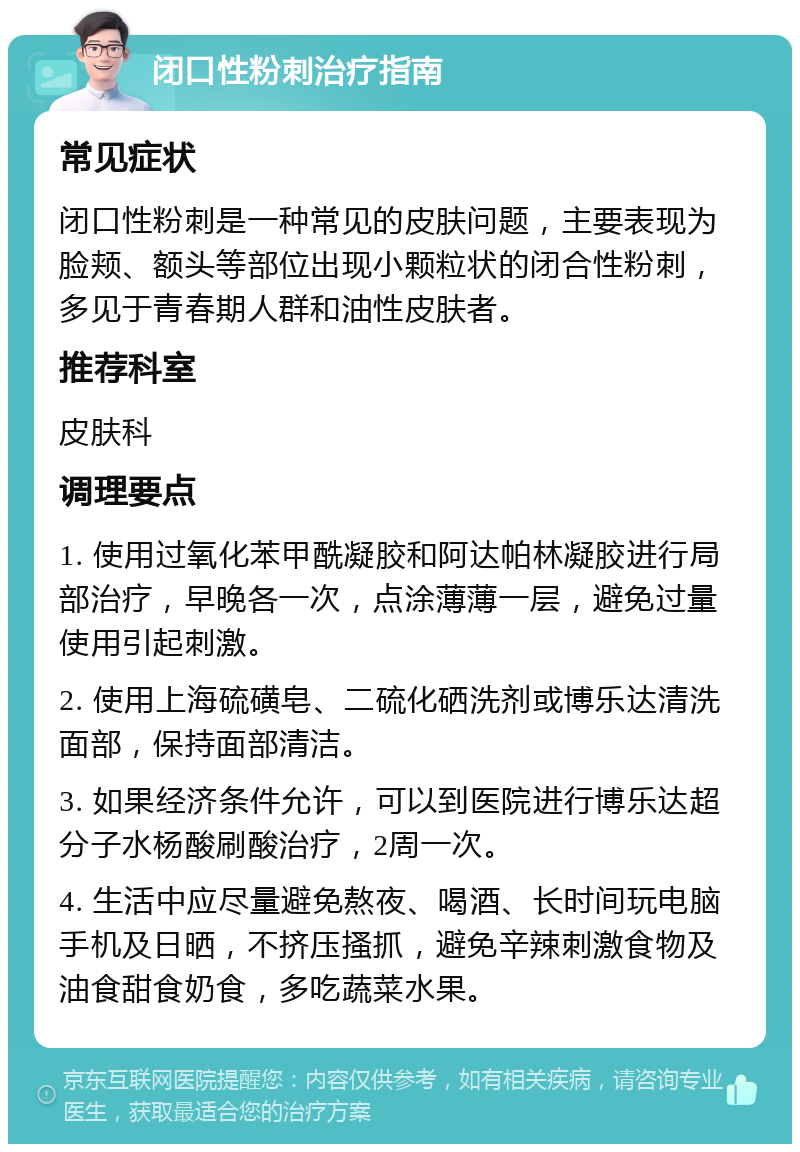 闭口性粉刺治疗指南 常见症状 闭口性粉刺是一种常见的皮肤问题，主要表现为脸颊、额头等部位出现小颗粒状的闭合性粉刺，多见于青春期人群和油性皮肤者。 推荐科室 皮肤科 调理要点 1. 使用过氧化苯甲酰凝胶和阿达帕林凝胶进行局部治疗，早晚各一次，点涂薄薄一层，避免过量使用引起刺激。 2. 使用上海硫磺皂、二硫化硒洗剂或博乐达清洗面部，保持面部清洁。 3. 如果经济条件允许，可以到医院进行博乐达超分子水杨酸刷酸治疗，2周一次。 4. 生活中应尽量避免熬夜、喝酒、长时间玩电脑手机及日晒，不挤压搔抓，避免辛辣刺激食物及油食甜食奶食，多吃蔬菜水果。