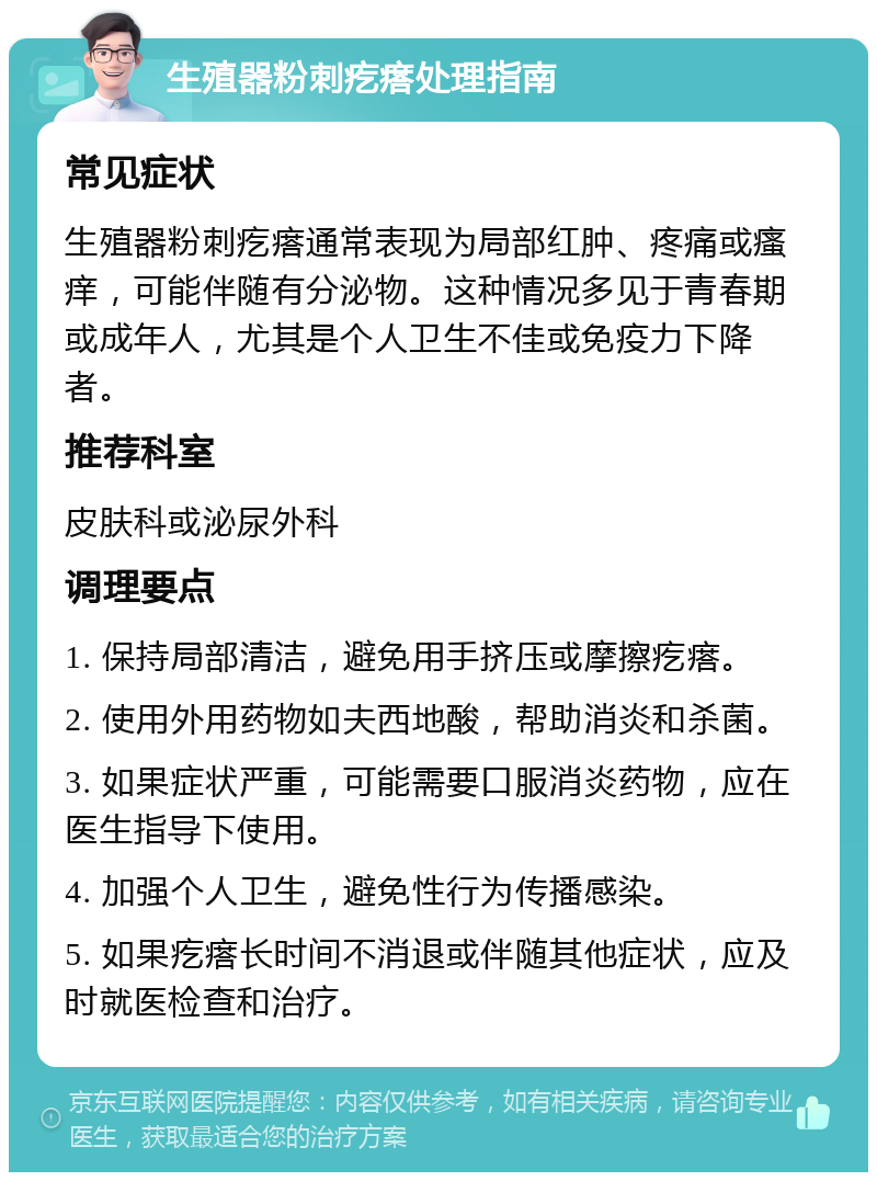 生殖器粉刺疙瘩处理指南 常见症状 生殖器粉刺疙瘩通常表现为局部红肿、疼痛或瘙痒，可能伴随有分泌物。这种情况多见于青春期或成年人，尤其是个人卫生不佳或免疫力下降者。 推荐科室 皮肤科或泌尿外科 调理要点 1. 保持局部清洁，避免用手挤压或摩擦疙瘩。 2. 使用外用药物如夫西地酸，帮助消炎和杀菌。 3. 如果症状严重，可能需要口服消炎药物，应在医生指导下使用。 4. 加强个人卫生，避免性行为传播感染。 5. 如果疙瘩长时间不消退或伴随其他症状，应及时就医检查和治疗。