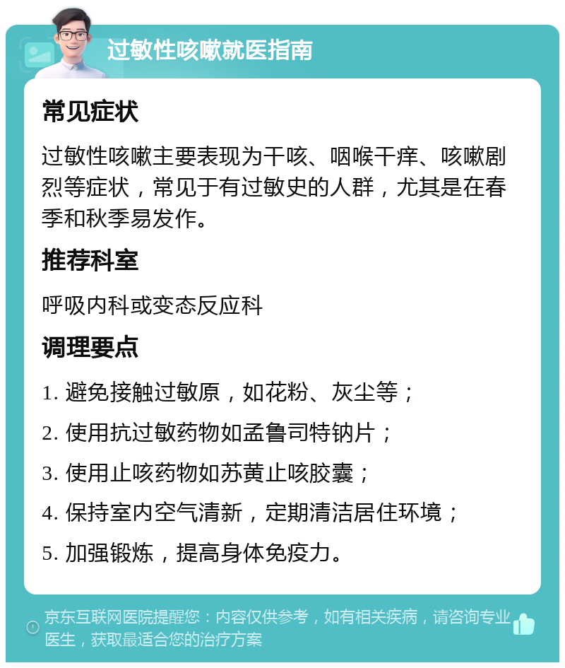 过敏性咳嗽就医指南 常见症状 过敏性咳嗽主要表现为干咳、咽喉干痒、咳嗽剧烈等症状，常见于有过敏史的人群，尤其是在春季和秋季易发作。 推荐科室 呼吸内科或变态反应科 调理要点 1. 避免接触过敏原，如花粉、灰尘等； 2. 使用抗过敏药物如孟鲁司特钠片； 3. 使用止咳药物如苏黄止咳胶囊； 4. 保持室内空气清新，定期清洁居住环境； 5. 加强锻炼，提高身体免疫力。