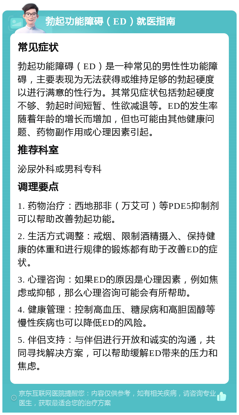 勃起功能障碍（ED）就医指南 常见症状 勃起功能障碍（ED）是一种常见的男性性功能障碍，主要表现为无法获得或维持足够的勃起硬度以进行满意的性行为。其常见症状包括勃起硬度不够、勃起时间短暂、性欲减退等。ED的发生率随着年龄的增长而增加，但也可能由其他健康问题、药物副作用或心理因素引起。 推荐科室 泌尿外科或男科专科 调理要点 1. 药物治疗：西地那非（万艾可）等PDE5抑制剂可以帮助改善勃起功能。 2. 生活方式调整：戒烟、限制酒精摄入、保持健康的体重和进行规律的锻炼都有助于改善ED的症状。 3. 心理咨询：如果ED的原因是心理因素，例如焦虑或抑郁，那么心理咨询可能会有所帮助。 4. 健康管理：控制高血压、糖尿病和高胆固醇等慢性疾病也可以降低ED的风险。 5. 伴侣支持：与伴侣进行开放和诚实的沟通，共同寻找解决方案，可以帮助缓解ED带来的压力和焦虑。