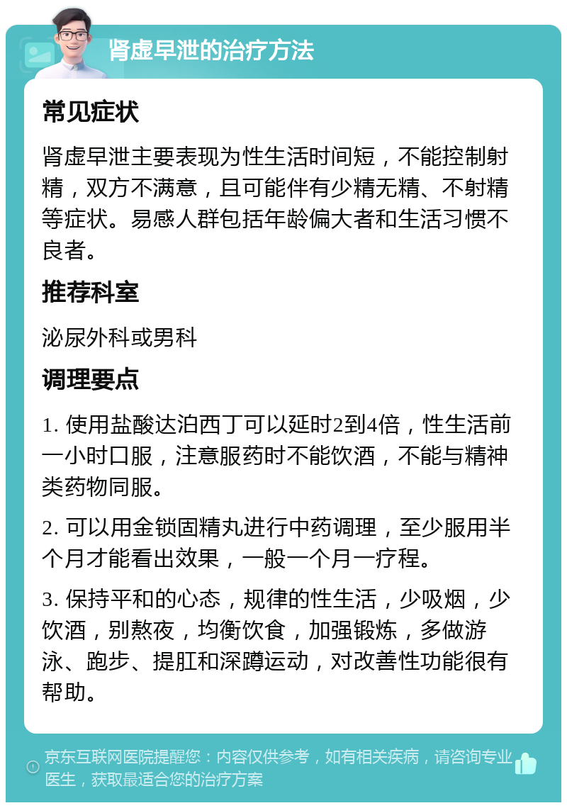 肾虚早泄的治疗方法 常见症状 肾虚早泄主要表现为性生活时间短，不能控制射精，双方不满意，且可能伴有少精无精、不射精等症状。易感人群包括年龄偏大者和生活习惯不良者。 推荐科室 泌尿外科或男科 调理要点 1. 使用盐酸达泊西丁可以延时2到4倍，性生活前一小时口服，注意服药时不能饮酒，不能与精神类药物同服。 2. 可以用金锁固精丸进行中药调理，至少服用半个月才能看出效果，一般一个月一疗程。 3. 保持平和的心态，规律的性生活，少吸烟，少饮酒，别熬夜，均衡饮食，加强锻炼，多做游泳、跑步、提肛和深蹲运动，对改善性功能很有帮助。