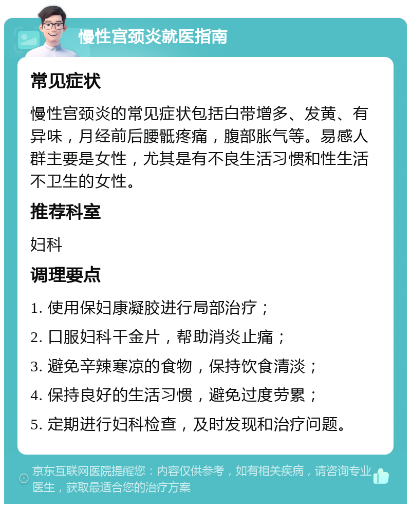 慢性宫颈炎就医指南 常见症状 慢性宫颈炎的常见症状包括白带增多、发黄、有异味，月经前后腰骶疼痛，腹部胀气等。易感人群主要是女性，尤其是有不良生活习惯和性生活不卫生的女性。 推荐科室 妇科 调理要点 1. 使用保妇康凝胶进行局部治疗； 2. 口服妇科千金片，帮助消炎止痛； 3. 避免辛辣寒凉的食物，保持饮食清淡； 4. 保持良好的生活习惯，避免过度劳累； 5. 定期进行妇科检查，及时发现和治疗问题。