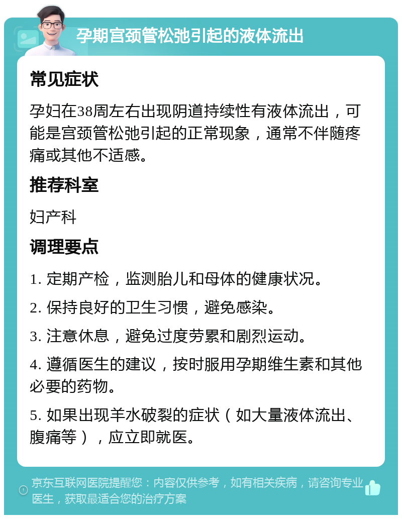 孕期宫颈管松弛引起的液体流出 常见症状 孕妇在38周左右出现阴道持续性有液体流出，可能是宫颈管松弛引起的正常现象，通常不伴随疼痛或其他不适感。 推荐科室 妇产科 调理要点 1. 定期产检，监测胎儿和母体的健康状况。 2. 保持良好的卫生习惯，避免感染。 3. 注意休息，避免过度劳累和剧烈运动。 4. 遵循医生的建议，按时服用孕期维生素和其他必要的药物。 5. 如果出现羊水破裂的症状（如大量液体流出、腹痛等），应立即就医。