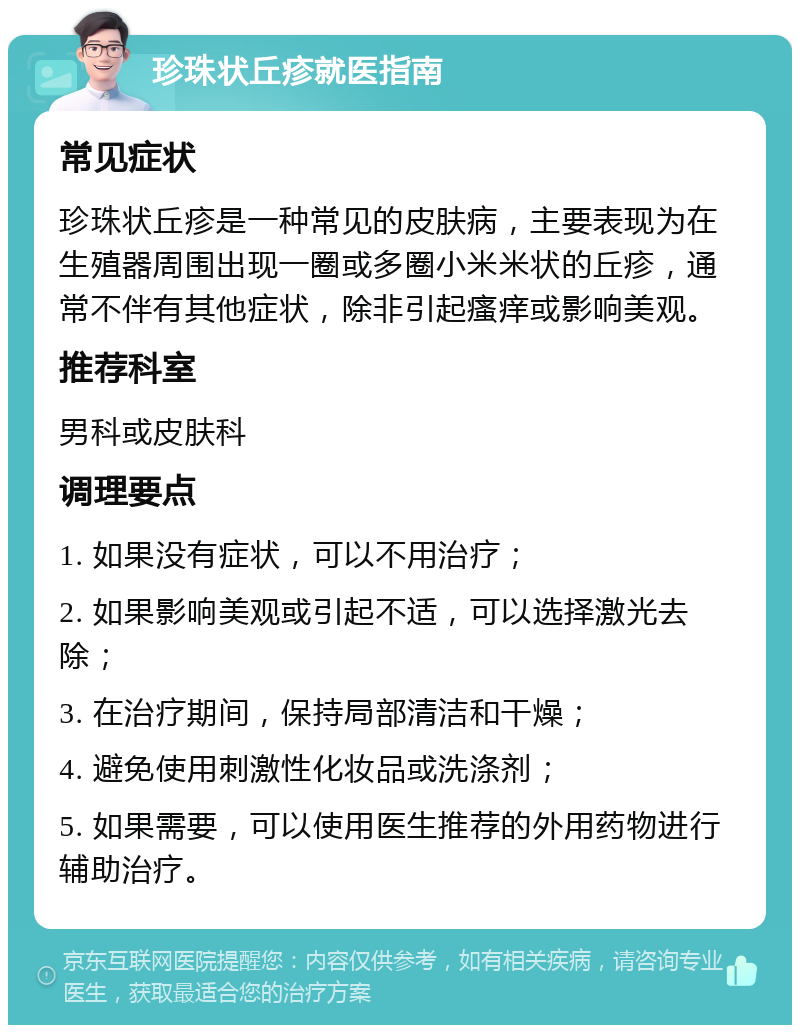 珍珠状丘疹就医指南 常见症状 珍珠状丘疹是一种常见的皮肤病，主要表现为在生殖器周围出现一圈或多圈小米米状的丘疹，通常不伴有其他症状，除非引起瘙痒或影响美观。 推荐科室 男科或皮肤科 调理要点 1. 如果没有症状，可以不用治疗； 2. 如果影响美观或引起不适，可以选择激光去除； 3. 在治疗期间，保持局部清洁和干燥； 4. 避免使用刺激性化妆品或洗涤剂； 5. 如果需要，可以使用医生推荐的外用药物进行辅助治疗。