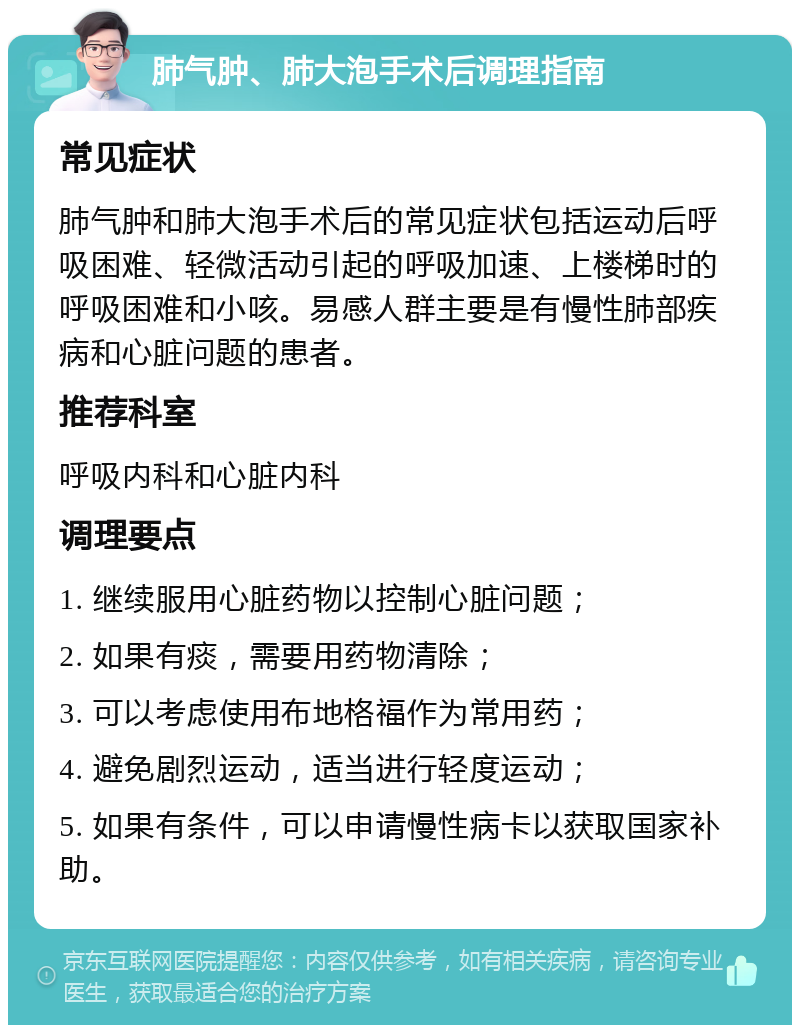 肺气肿、肺大泡手术后调理指南 常见症状 肺气肿和肺大泡手术后的常见症状包括运动后呼吸困难、轻微活动引起的呼吸加速、上楼梯时的呼吸困难和小咳。易感人群主要是有慢性肺部疾病和心脏问题的患者。 推荐科室 呼吸内科和心脏内科 调理要点 1. 继续服用心脏药物以控制心脏问题； 2. 如果有痰，需要用药物清除； 3. 可以考虑使用布地格福作为常用药； 4. 避免剧烈运动，适当进行轻度运动； 5. 如果有条件，可以申请慢性病卡以获取国家补助。