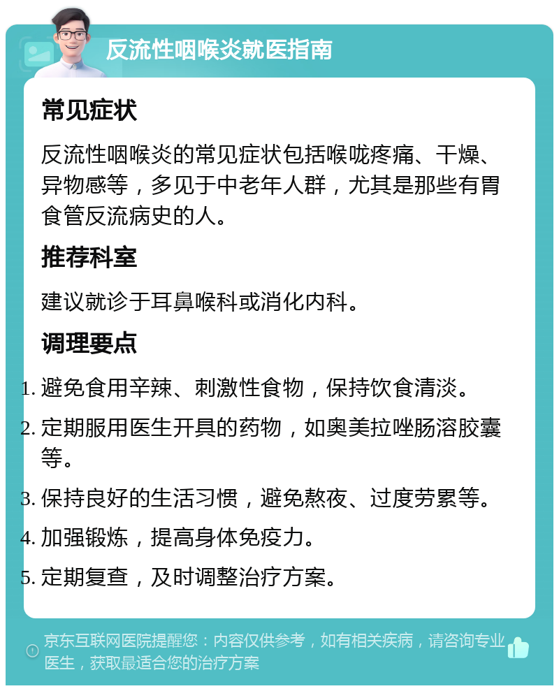 反流性咽喉炎就医指南 常见症状 反流性咽喉炎的常见症状包括喉咙疼痛、干燥、异物感等，多见于中老年人群，尤其是那些有胃食管反流病史的人。 推荐科室 建议就诊于耳鼻喉科或消化内科。 调理要点 避免食用辛辣、刺激性食物，保持饮食清淡。 定期服用医生开具的药物，如奥美拉唑肠溶胶囊等。 保持良好的生活习惯，避免熬夜、过度劳累等。 加强锻炼，提高身体免疫力。 定期复查，及时调整治疗方案。