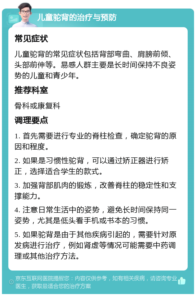 儿童驼背的治疗与预防 常见症状 儿童驼背的常见症状包括背部弯曲、肩膀前倾、头部前伸等。易感人群主要是长时间保持不良姿势的儿童和青少年。 推荐科室 骨科或康复科 调理要点 1. 首先需要进行专业的脊柱检查，确定驼背的原因和程度。 2. 如果是习惯性驼背，可以通过矫正器进行矫正，选择适合学生的款式。 3. 加强背部肌肉的锻炼，改善脊柱的稳定性和支撑能力。 4. 注意日常生活中的姿势，避免长时间保持同一姿势，尤其是低头看手机或书本的习惯。 5. 如果驼背是由于其他疾病引起的，需要针对原发病进行治疗，例如肾虚等情况可能需要中药调理或其他治疗方法。