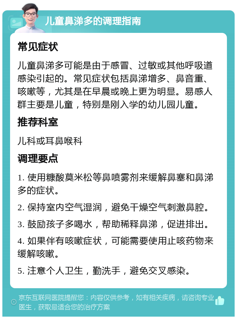 儿童鼻涕多的调理指南 常见症状 儿童鼻涕多可能是由于感冒、过敏或其他呼吸道感染引起的。常见症状包括鼻涕增多、鼻音重、咳嗽等，尤其是在早晨或晚上更为明显。易感人群主要是儿童，特别是刚入学的幼儿园儿童。 推荐科室 儿科或耳鼻喉科 调理要点 1. 使用糠酸莫米松等鼻喷雾剂来缓解鼻塞和鼻涕多的症状。 2. 保持室内空气湿润，避免干燥空气刺激鼻腔。 3. 鼓励孩子多喝水，帮助稀释鼻涕，促进排出。 4. 如果伴有咳嗽症状，可能需要使用止咳药物来缓解咳嗽。 5. 注意个人卫生，勤洗手，避免交叉感染。