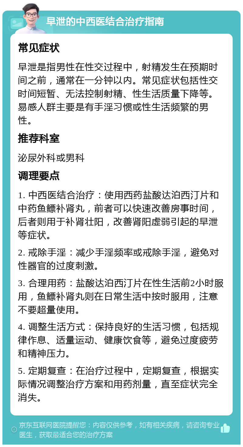 早泄的中西医结合治疗指南 常见症状 早泄是指男性在性交过程中，射精发生在预期时间之前，通常在一分钟以内。常见症状包括性交时间短暂、无法控制射精、性生活质量下降等。易感人群主要是有手淫习惯或性生活频繁的男性。 推荐科室 泌尿外科或男科 调理要点 1. 中西医结合治疗：使用西药盐酸达泊西汀片和中药鱼鳔补肾丸，前者可以快速改善房事时间，后者则用于补肾壮阳，改善肾阳虚弱引起的早泄等症状。 2. 戒除手淫：减少手淫频率或戒除手淫，避免对性器官的过度刺激。 3. 合理用药：盐酸达泊西汀片在性生活前2小时服用，鱼鳔补肾丸则在日常生活中按时服用，注意不要超量使用。 4. 调整生活方式：保持良好的生活习惯，包括规律作息、适量运动、健康饮食等，避免过度疲劳和精神压力。 5. 定期复查：在治疗过程中，定期复查，根据实际情况调整治疗方案和用药剂量，直至症状完全消失。