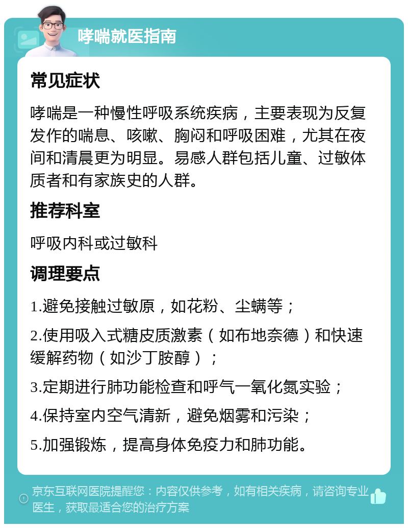 哮喘就医指南 常见症状 哮喘是一种慢性呼吸系统疾病，主要表现为反复发作的喘息、咳嗽、胸闷和呼吸困难，尤其在夜间和清晨更为明显。易感人群包括儿童、过敏体质者和有家族史的人群。 推荐科室 呼吸内科或过敏科 调理要点 1.避免接触过敏原，如花粉、尘螨等； 2.使用吸入式糖皮质激素（如布地奈德）和快速缓解药物（如沙丁胺醇）； 3.定期进行肺功能检查和呼气一氧化氮实验； 4.保持室内空气清新，避免烟雾和污染； 5.加强锻炼，提高身体免疫力和肺功能。