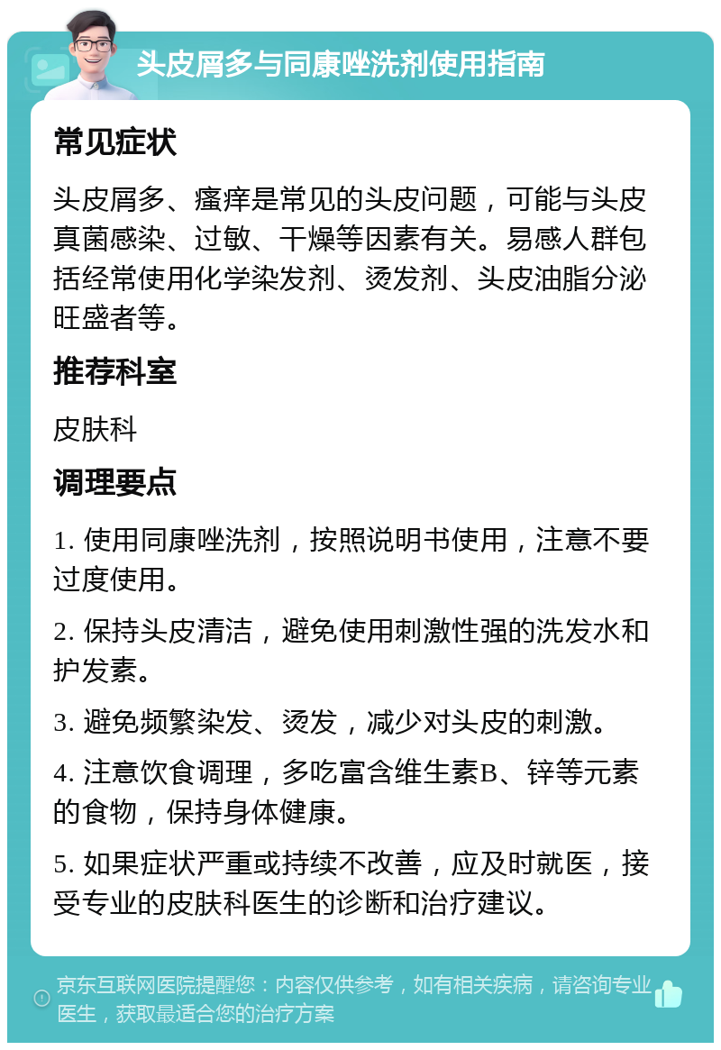 头皮屑多与同康唑洗剂使用指南 常见症状 头皮屑多、瘙痒是常见的头皮问题，可能与头皮真菌感染、过敏、干燥等因素有关。易感人群包括经常使用化学染发剂、烫发剂、头皮油脂分泌旺盛者等。 推荐科室 皮肤科 调理要点 1. 使用同康唑洗剂，按照说明书使用，注意不要过度使用。 2. 保持头皮清洁，避免使用刺激性强的洗发水和护发素。 3. 避免频繁染发、烫发，减少对头皮的刺激。 4. 注意饮食调理，多吃富含维生素B、锌等元素的食物，保持身体健康。 5. 如果症状严重或持续不改善，应及时就医，接受专业的皮肤科医生的诊断和治疗建议。