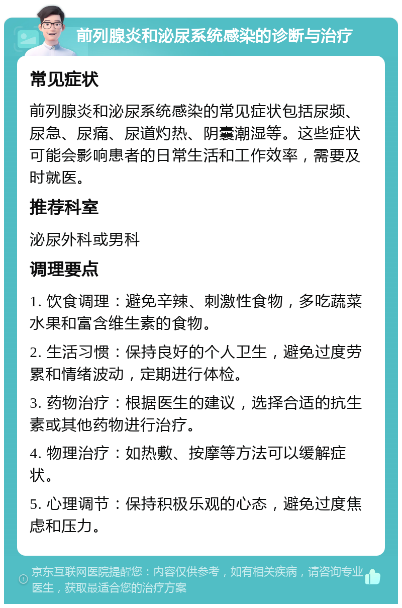 前列腺炎和泌尿系统感染的诊断与治疗 常见症状 前列腺炎和泌尿系统感染的常见症状包括尿频、尿急、尿痛、尿道灼热、阴囊潮湿等。这些症状可能会影响患者的日常生活和工作效率，需要及时就医。 推荐科室 泌尿外科或男科 调理要点 1. 饮食调理：避免辛辣、刺激性食物，多吃蔬菜水果和富含维生素的食物。 2. 生活习惯：保持良好的个人卫生，避免过度劳累和情绪波动，定期进行体检。 3. 药物治疗：根据医生的建议，选择合适的抗生素或其他药物进行治疗。 4. 物理治疗：如热敷、按摩等方法可以缓解症状。 5. 心理调节：保持积极乐观的心态，避免过度焦虑和压力。