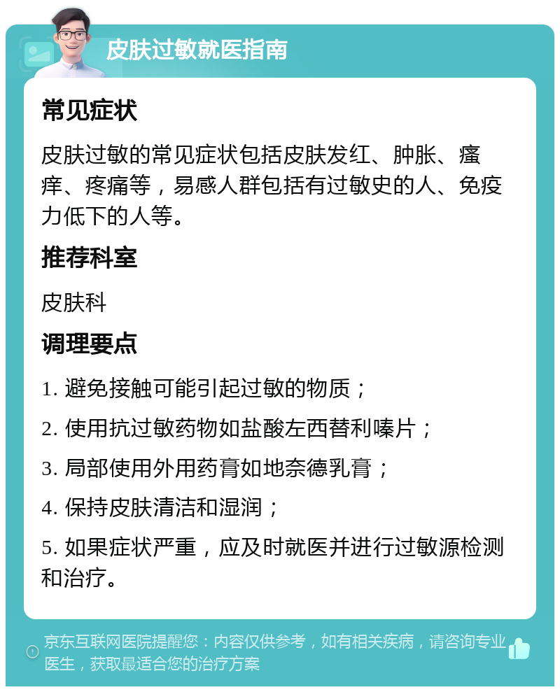 皮肤过敏就医指南 常见症状 皮肤过敏的常见症状包括皮肤发红、肿胀、瘙痒、疼痛等，易感人群包括有过敏史的人、免疫力低下的人等。 推荐科室 皮肤科 调理要点 1. 避免接触可能引起过敏的物质； 2. 使用抗过敏药物如盐酸左西替利嗪片； 3. 局部使用外用药膏如地奈德乳膏； 4. 保持皮肤清洁和湿润； 5. 如果症状严重，应及时就医并进行过敏源检测和治疗。