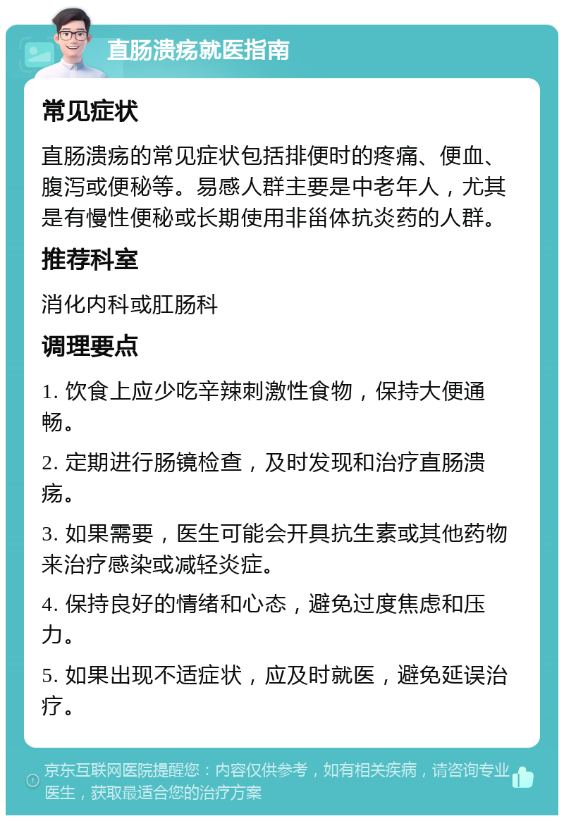 直肠溃疡就医指南 常见症状 直肠溃疡的常见症状包括排便时的疼痛、便血、腹泻或便秘等。易感人群主要是中老年人，尤其是有慢性便秘或长期使用非甾体抗炎药的人群。 推荐科室 消化内科或肛肠科 调理要点 1. 饮食上应少吃辛辣刺激性食物，保持大便通畅。 2. 定期进行肠镜检查，及时发现和治疗直肠溃疡。 3. 如果需要，医生可能会开具抗生素或其他药物来治疗感染或减轻炎症。 4. 保持良好的情绪和心态，避免过度焦虑和压力。 5. 如果出现不适症状，应及时就医，避免延误治疗。