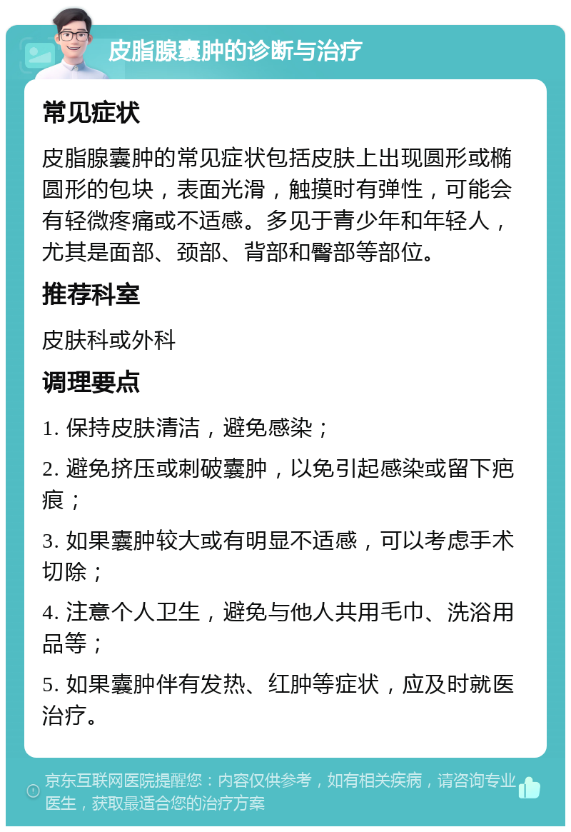 皮脂腺囊肿的诊断与治疗 常见症状 皮脂腺囊肿的常见症状包括皮肤上出现圆形或椭圆形的包块，表面光滑，触摸时有弹性，可能会有轻微疼痛或不适感。多见于青少年和年轻人，尤其是面部、颈部、背部和臀部等部位。 推荐科室 皮肤科或外科 调理要点 1. 保持皮肤清洁，避免感染； 2. 避免挤压或刺破囊肿，以免引起感染或留下疤痕； 3. 如果囊肿较大或有明显不适感，可以考虑手术切除； 4. 注意个人卫生，避免与他人共用毛巾、洗浴用品等； 5. 如果囊肿伴有发热、红肿等症状，应及时就医治疗。