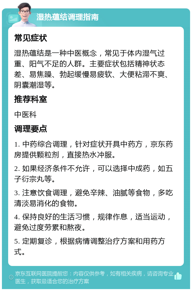 湿热蕴结调理指南 常见症状 湿热蕴结是一种中医概念，常见于体内湿气过重、阳气不足的人群。主要症状包括精神状态差、易焦躁、勃起缓慢易疲软、大便粘滞不爽、阴囊潮湿等。 推荐科室 中医科 调理要点 1. 中药综合调理，针对症状开具中药方，京东药房提供颗粒剂，直接热水冲服。 2. 如果经济条件不允许，可以选择中成药，如五子衍宗丸等。 3. 注意饮食调理，避免辛辣、油腻等食物，多吃清淡易消化的食物。 4. 保持良好的生活习惯，规律作息，适当运动，避免过度劳累和熬夜。 5. 定期复诊，根据病情调整治疗方案和用药方式。