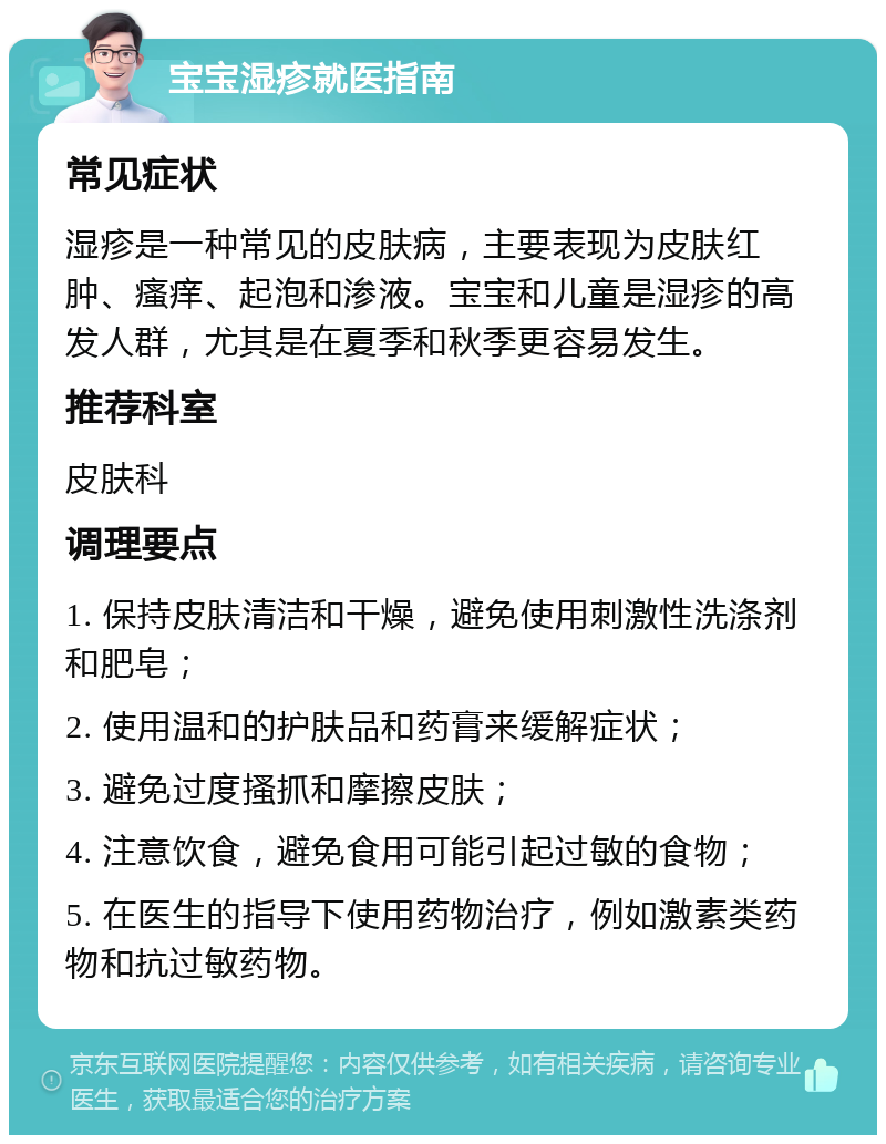 宝宝湿疹就医指南 常见症状 湿疹是一种常见的皮肤病，主要表现为皮肤红肿、瘙痒、起泡和渗液。宝宝和儿童是湿疹的高发人群，尤其是在夏季和秋季更容易发生。 推荐科室 皮肤科 调理要点 1. 保持皮肤清洁和干燥，避免使用刺激性洗涤剂和肥皂； 2. 使用温和的护肤品和药膏来缓解症状； 3. 避免过度搔抓和摩擦皮肤； 4. 注意饮食，避免食用可能引起过敏的食物； 5. 在医生的指导下使用药物治疗，例如激素类药物和抗过敏药物。