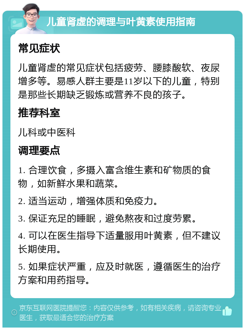 儿童肾虚的调理与叶黄素使用指南 常见症状 儿童肾虚的常见症状包括疲劳、腰膝酸软、夜尿增多等。易感人群主要是11岁以下的儿童，特别是那些长期缺乏锻炼或营养不良的孩子。 推荐科室 儿科或中医科 调理要点 1. 合理饮食，多摄入富含维生素和矿物质的食物，如新鲜水果和蔬菜。 2. 适当运动，增强体质和免疫力。 3. 保证充足的睡眠，避免熬夜和过度劳累。 4. 可以在医生指导下适量服用叶黄素，但不建议长期使用。 5. 如果症状严重，应及时就医，遵循医生的治疗方案和用药指导。