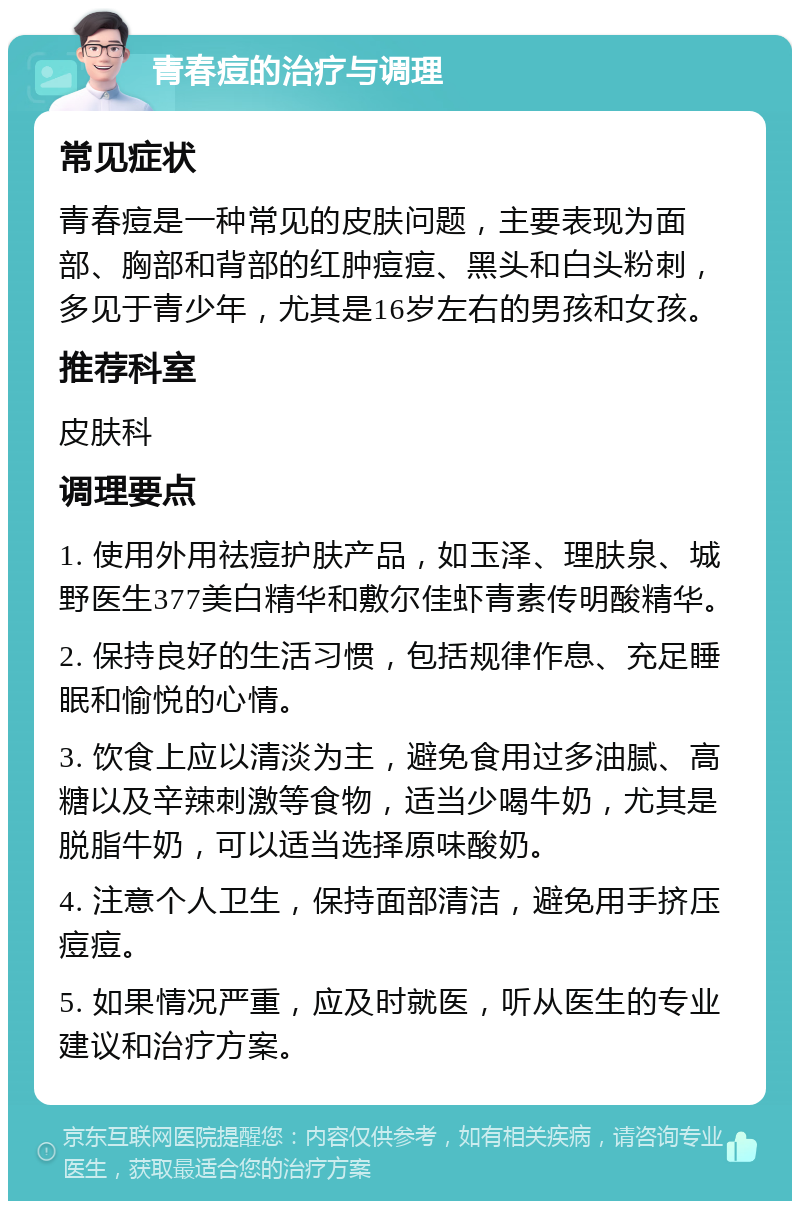 青春痘的治疗与调理 常见症状 青春痘是一种常见的皮肤问题，主要表现为面部、胸部和背部的红肿痘痘、黑头和白头粉刺，多见于青少年，尤其是16岁左右的男孩和女孩。 推荐科室 皮肤科 调理要点 1. 使用外用祛痘护肤产品，如玉泽、理肤泉、城野医生377美白精华和敷尔佳虾青素传明酸精华。 2. 保持良好的生活习惯，包括规律作息、充足睡眠和愉悦的心情。 3. 饮食上应以清淡为主，避免食用过多油腻、高糖以及辛辣刺激等食物，适当少喝牛奶，尤其是脱脂牛奶，可以适当选择原味酸奶。 4. 注意个人卫生，保持面部清洁，避免用手挤压痘痘。 5. 如果情况严重，应及时就医，听从医生的专业建议和治疗方案。