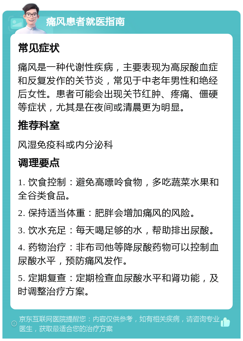 痛风患者就医指南 常见症状 痛风是一种代谢性疾病，主要表现为高尿酸血症和反复发作的关节炎，常见于中老年男性和绝经后女性。患者可能会出现关节红肿、疼痛、僵硬等症状，尤其是在夜间或清晨更为明显。 推荐科室 风湿免疫科或内分泌科 调理要点 1. 饮食控制：避免高嘌呤食物，多吃蔬菜水果和全谷类食品。 2. 保持适当体重：肥胖会增加痛风的风险。 3. 饮水充足：每天喝足够的水，帮助排出尿酸。 4. 药物治疗：非布司他等降尿酸药物可以控制血尿酸水平，预防痛风发作。 5. 定期复查：定期检查血尿酸水平和肾功能，及时调整治疗方案。