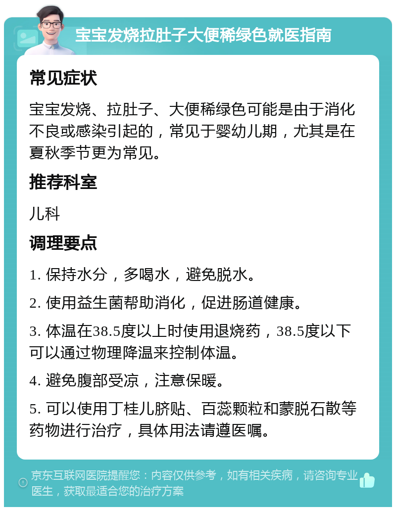 宝宝发烧拉肚子大便稀绿色就医指南 常见症状 宝宝发烧、拉肚子、大便稀绿色可能是由于消化不良或感染引起的，常见于婴幼儿期，尤其是在夏秋季节更为常见。 推荐科室 儿科 调理要点 1. 保持水分，多喝水，避免脱水。 2. 使用益生菌帮助消化，促进肠道健康。 3. 体温在38.5度以上时使用退烧药，38.5度以下可以通过物理降温来控制体温。 4. 避免腹部受凉，注意保暖。 5. 可以使用丁桂儿脐贴、百蕊颗粒和蒙脱石散等药物进行治疗，具体用法请遵医嘱。