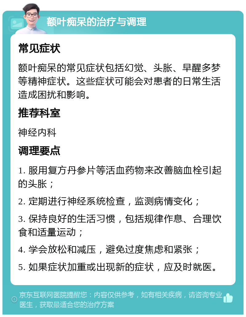 额叶痴呆的治疗与调理 常见症状 额叶痴呆的常见症状包括幻觉、头胀、早醒多梦等精神症状。这些症状可能会对患者的日常生活造成困扰和影响。 推荐科室 神经内科 调理要点 1. 服用复方丹参片等活血药物来改善脑血栓引起的头胀； 2. 定期进行神经系统检查，监测病情变化； 3. 保持良好的生活习惯，包括规律作息、合理饮食和适量运动； 4. 学会放松和减压，避免过度焦虑和紧张； 5. 如果症状加重或出现新的症状，应及时就医。