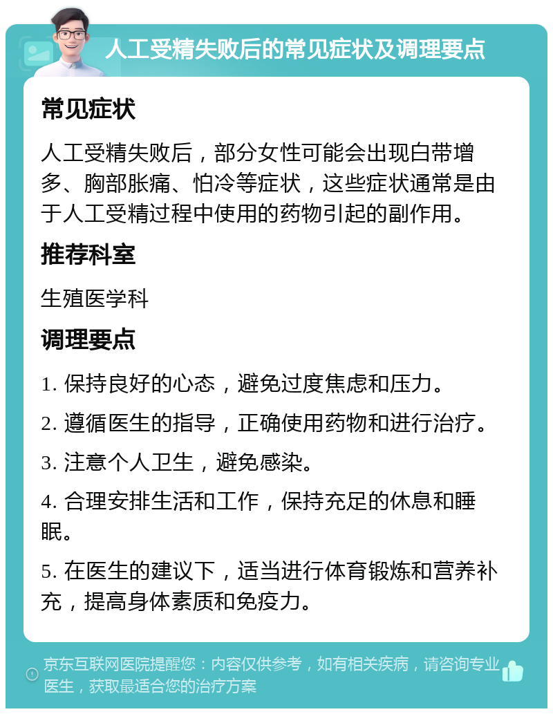 人工受精失败后的常见症状及调理要点 常见症状 人工受精失败后，部分女性可能会出现白带增多、胸部胀痛、怕冷等症状，这些症状通常是由于人工受精过程中使用的药物引起的副作用。 推荐科室 生殖医学科 调理要点 1. 保持良好的心态，避免过度焦虑和压力。 2. 遵循医生的指导，正确使用药物和进行治疗。 3. 注意个人卫生，避免感染。 4. 合理安排生活和工作，保持充足的休息和睡眠。 5. 在医生的建议下，适当进行体育锻炼和营养补充，提高身体素质和免疫力。