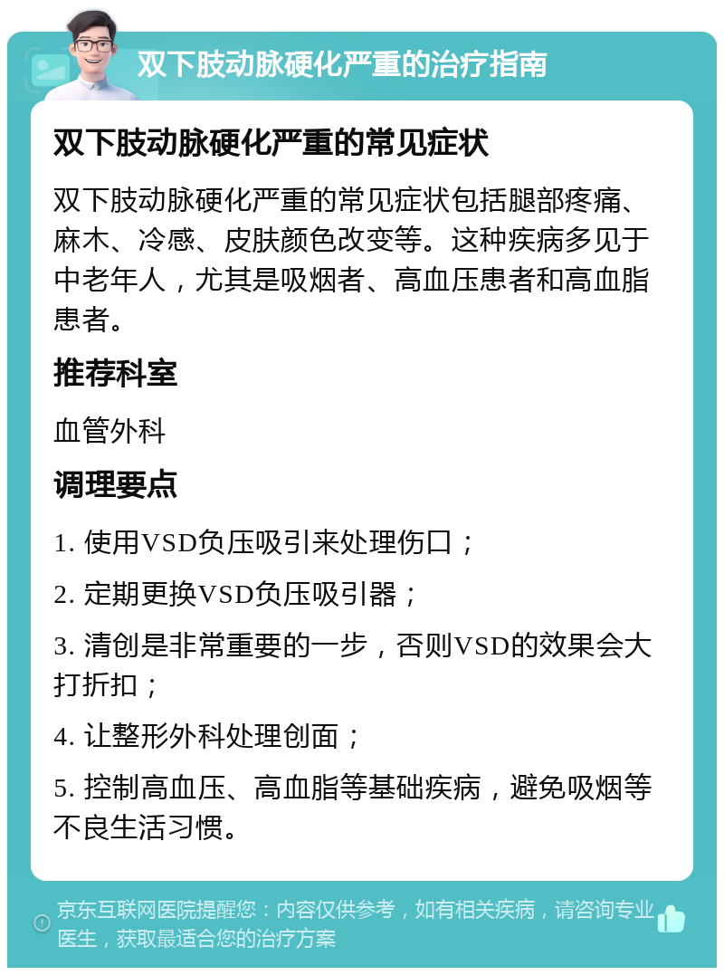 双下肢动脉硬化严重的治疗指南 双下肢动脉硬化严重的常见症状 双下肢动脉硬化严重的常见症状包括腿部疼痛、麻木、冷感、皮肤颜色改变等。这种疾病多见于中老年人，尤其是吸烟者、高血压患者和高血脂患者。 推荐科室 血管外科 调理要点 1. 使用VSD负压吸引来处理伤口； 2. 定期更换VSD负压吸引器； 3. 清创是非常重要的一步，否则VSD的效果会大打折扣； 4. 让整形外科处理创面； 5. 控制高血压、高血脂等基础疾病，避免吸烟等不良生活习惯。