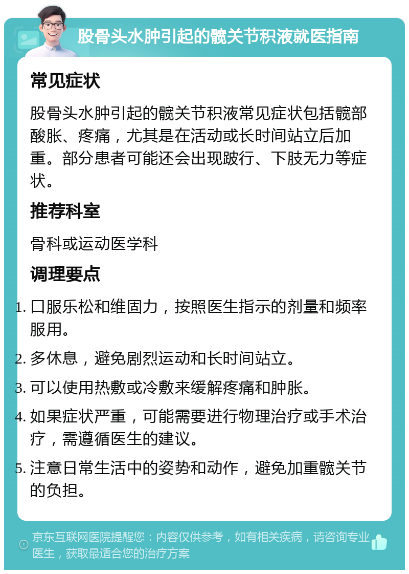 股骨头水肿引起的髋关节积液就医指南 常见症状 股骨头水肿引起的髋关节积液常见症状包括髋部酸胀、疼痛，尤其是在活动或长时间站立后加重。部分患者可能还会出现跛行、下肢无力等症状。 推荐科室 骨科或运动医学科 调理要点 口服乐松和维固力，按照医生指示的剂量和频率服用。 多休息，避免剧烈运动和长时间站立。 可以使用热敷或冷敷来缓解疼痛和肿胀。 如果症状严重，可能需要进行物理治疗或手术治疗，需遵循医生的建议。 注意日常生活中的姿势和动作，避免加重髋关节的负担。