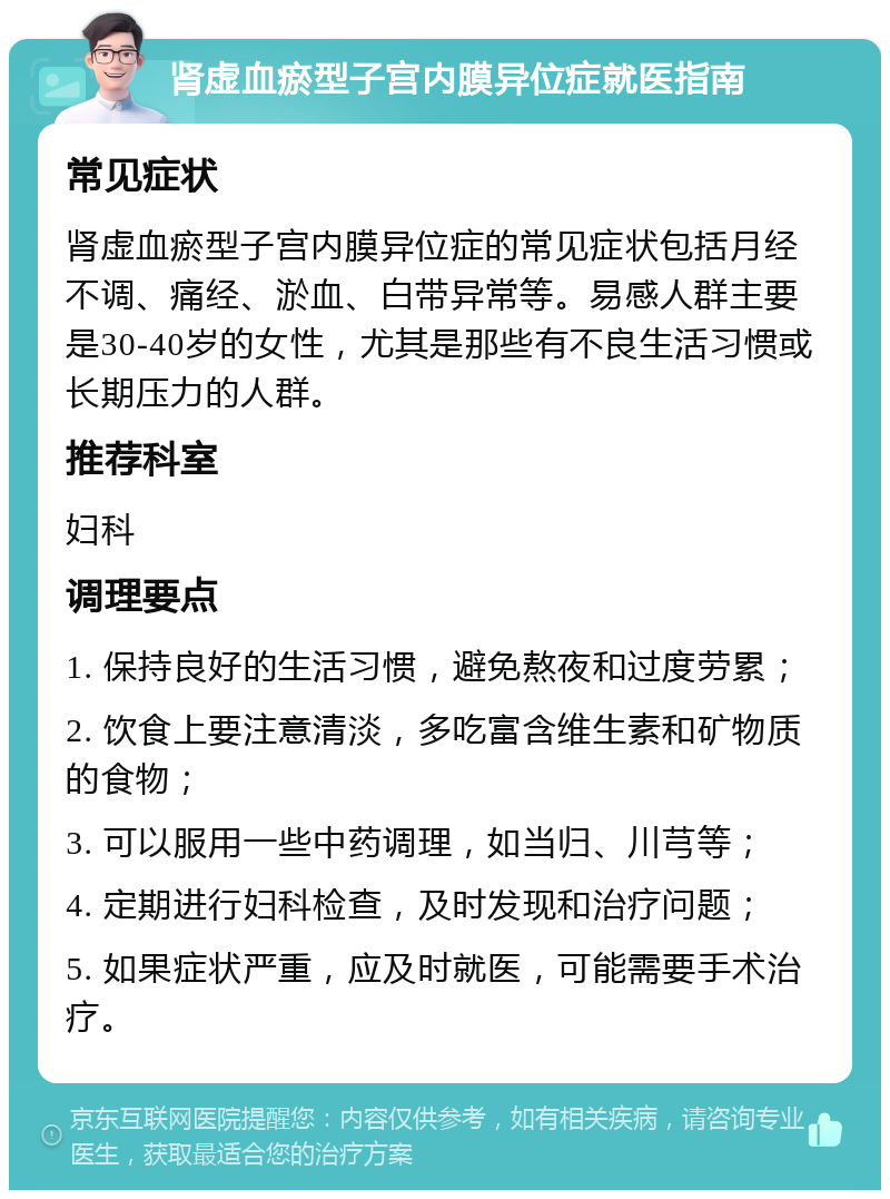 肾虚血瘀型子宫内膜异位症就医指南 常见症状 肾虚血瘀型子宫内膜异位症的常见症状包括月经不调、痛经、淤血、白带异常等。易感人群主要是30-40岁的女性，尤其是那些有不良生活习惯或长期压力的人群。 推荐科室 妇科 调理要点 1. 保持良好的生活习惯，避免熬夜和过度劳累； 2. 饮食上要注意清淡，多吃富含维生素和矿物质的食物； 3. 可以服用一些中药调理，如当归、川芎等； 4. 定期进行妇科检查，及时发现和治疗问题； 5. 如果症状严重，应及时就医，可能需要手术治疗。