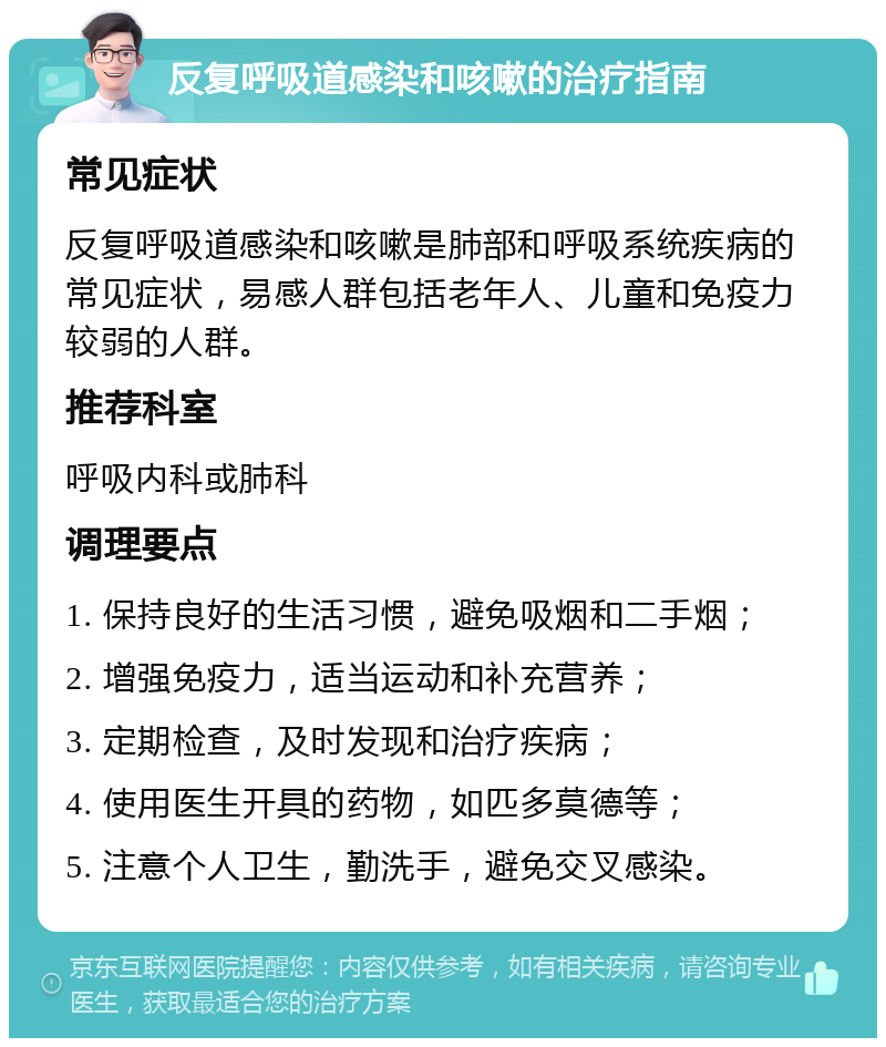 反复呼吸道感染和咳嗽的治疗指南 常见症状 反复呼吸道感染和咳嗽是肺部和呼吸系统疾病的常见症状，易感人群包括老年人、儿童和免疫力较弱的人群。 推荐科室 呼吸内科或肺科 调理要点 1. 保持良好的生活习惯，避免吸烟和二手烟； 2. 增强免疫力，适当运动和补充营养； 3. 定期检查，及时发现和治疗疾病； 4. 使用医生开具的药物，如匹多莫德等； 5. 注意个人卫生，勤洗手，避免交叉感染。