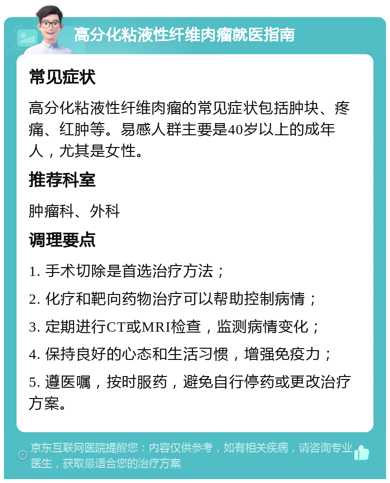 高分化粘液性纤维肉瘤就医指南 常见症状 高分化粘液性纤维肉瘤的常见症状包括肿块、疼痛、红肿等。易感人群主要是40岁以上的成年人，尤其是女性。 推荐科室 肿瘤科、外科 调理要点 1. 手术切除是首选治疗方法； 2. 化疗和靶向药物治疗可以帮助控制病情； 3. 定期进行CT或MRI检查，监测病情变化； 4. 保持良好的心态和生活习惯，增强免疫力； 5. 遵医嘱，按时服药，避免自行停药或更改治疗方案。