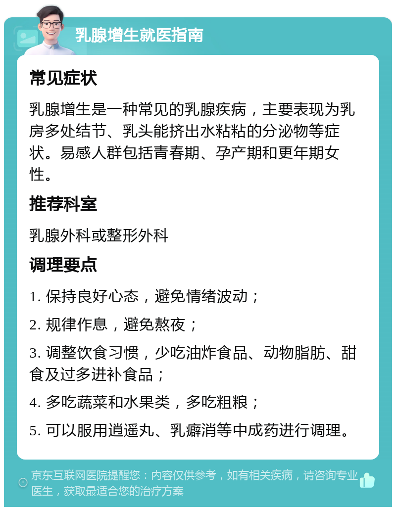 乳腺增生就医指南 常见症状 乳腺增生是一种常见的乳腺疾病，主要表现为乳房多处结节、乳头能挤出水粘粘的分泌物等症状。易感人群包括青春期、孕产期和更年期女性。 推荐科室 乳腺外科或整形外科 调理要点 1. 保持良好心态，避免情绪波动； 2. 规律作息，避免熬夜； 3. 调整饮食习惯，少吃油炸食品、动物脂肪、甜食及过多进补食品； 4. 多吃蔬菜和水果类，多吃粗粮； 5. 可以服用逍遥丸、乳癖消等中成药进行调理。