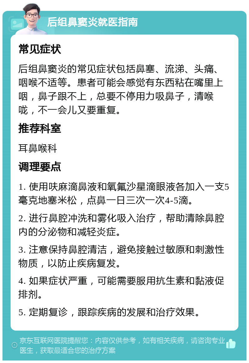 后组鼻窦炎就医指南 常见症状 后组鼻窦炎的常见症状包括鼻塞、流涕、头痛、咽喉不适等。患者可能会感觉有东西粘在嘴里上咽，鼻子跟不上，总要不停用力吸鼻子，清喉咙，不一会儿又要重复。 推荐科室 耳鼻喉科 调理要点 1. 使用呋麻滴鼻液和氧氟沙星滴眼液各加入一支5毫克地塞米松，点鼻一日三次一次4-5滴。 2. 进行鼻腔冲洗和雾化吸入治疗，帮助清除鼻腔内的分泌物和减轻炎症。 3. 注意保持鼻腔清洁，避免接触过敏原和刺激性物质，以防止疾病复发。 4. 如果症状严重，可能需要服用抗生素和黏液促排剂。 5. 定期复诊，跟踪疾病的发展和治疗效果。