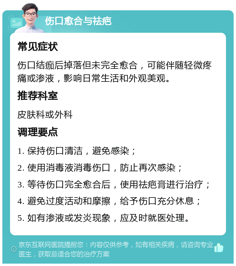 伤口愈合与祛疤 常见症状 伤口结痂后掉落但未完全愈合，可能伴随轻微疼痛或渗液，影响日常生活和外观美观。 推荐科室 皮肤科或外科 调理要点 1. 保持伤口清洁，避免感染； 2. 使用消毒液消毒伤口，防止再次感染； 3. 等待伤口完全愈合后，使用祛疤膏进行治疗； 4. 避免过度活动和摩擦，给予伤口充分休息； 5. 如有渗液或发炎现象，应及时就医处理。