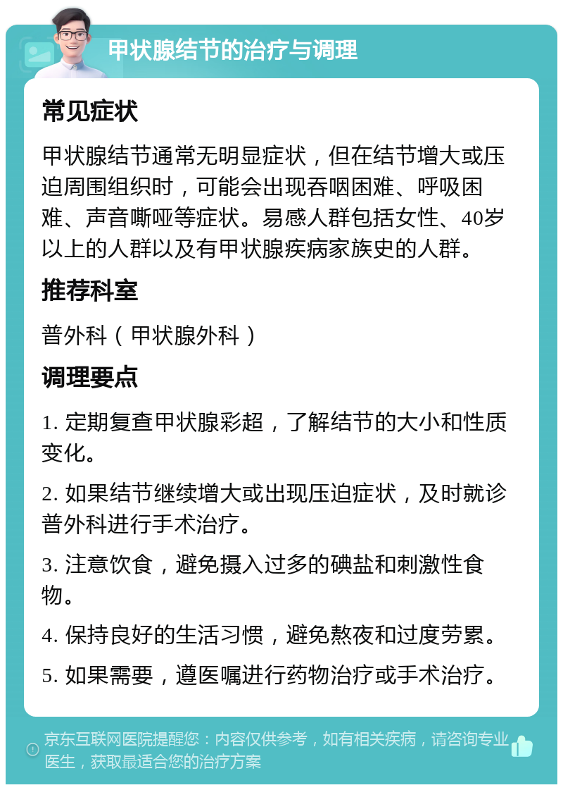 甲状腺结节的治疗与调理 常见症状 甲状腺结节通常无明显症状，但在结节增大或压迫周围组织时，可能会出现吞咽困难、呼吸困难、声音嘶哑等症状。易感人群包括女性、40岁以上的人群以及有甲状腺疾病家族史的人群。 推荐科室 普外科（甲状腺外科） 调理要点 1. 定期复查甲状腺彩超，了解结节的大小和性质变化。 2. 如果结节继续增大或出现压迫症状，及时就诊普外科进行手术治疗。 3. 注意饮食，避免摄入过多的碘盐和刺激性食物。 4. 保持良好的生活习惯，避免熬夜和过度劳累。 5. 如果需要，遵医嘱进行药物治疗或手术治疗。