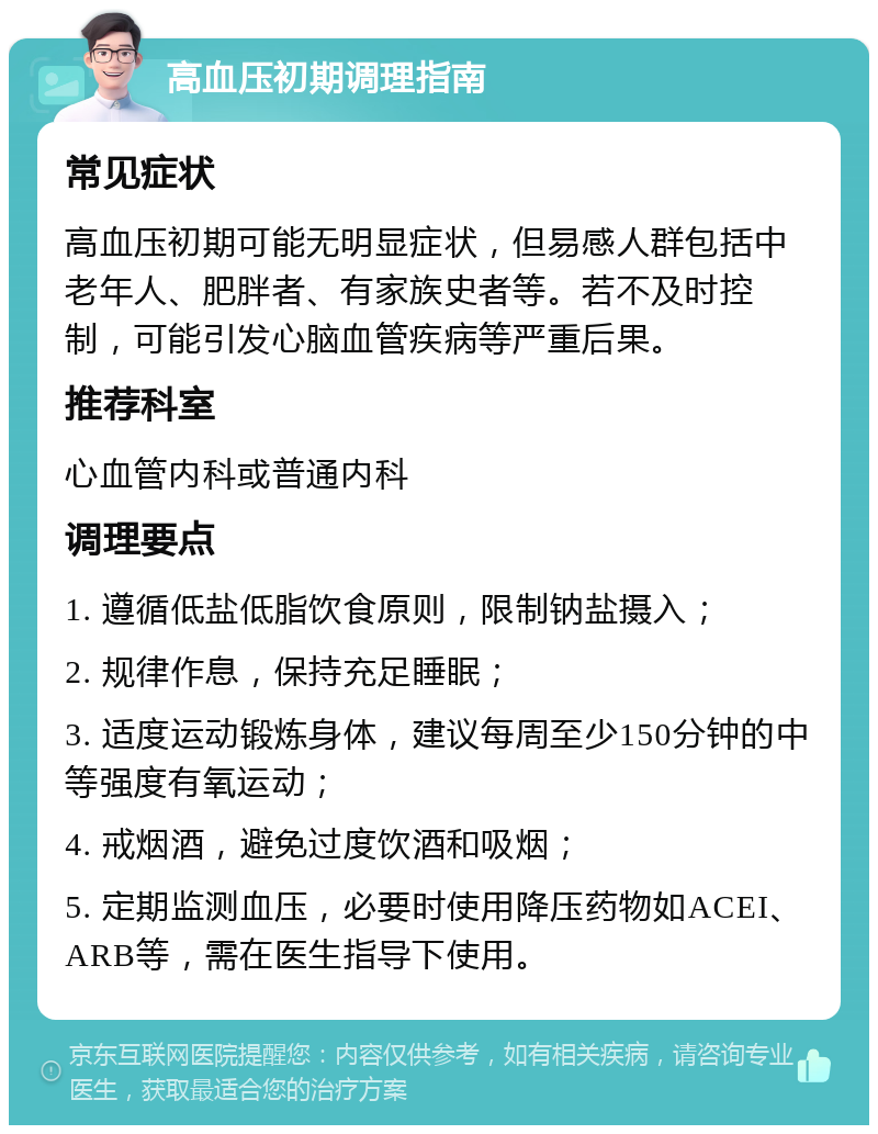 高血压初期调理指南 常见症状 高血压初期可能无明显症状，但易感人群包括中老年人、肥胖者、有家族史者等。若不及时控制，可能引发心脑血管疾病等严重后果。 推荐科室 心血管内科或普通内科 调理要点 1. 遵循低盐低脂饮食原则，限制钠盐摄入； 2. 规律作息，保持充足睡眠； 3. 适度运动锻炼身体，建议每周至少150分钟的中等强度有氧运动； 4. 戒烟酒，避免过度饮酒和吸烟； 5. 定期监测血压，必要时使用降压药物如ACEI、ARB等，需在医生指导下使用。