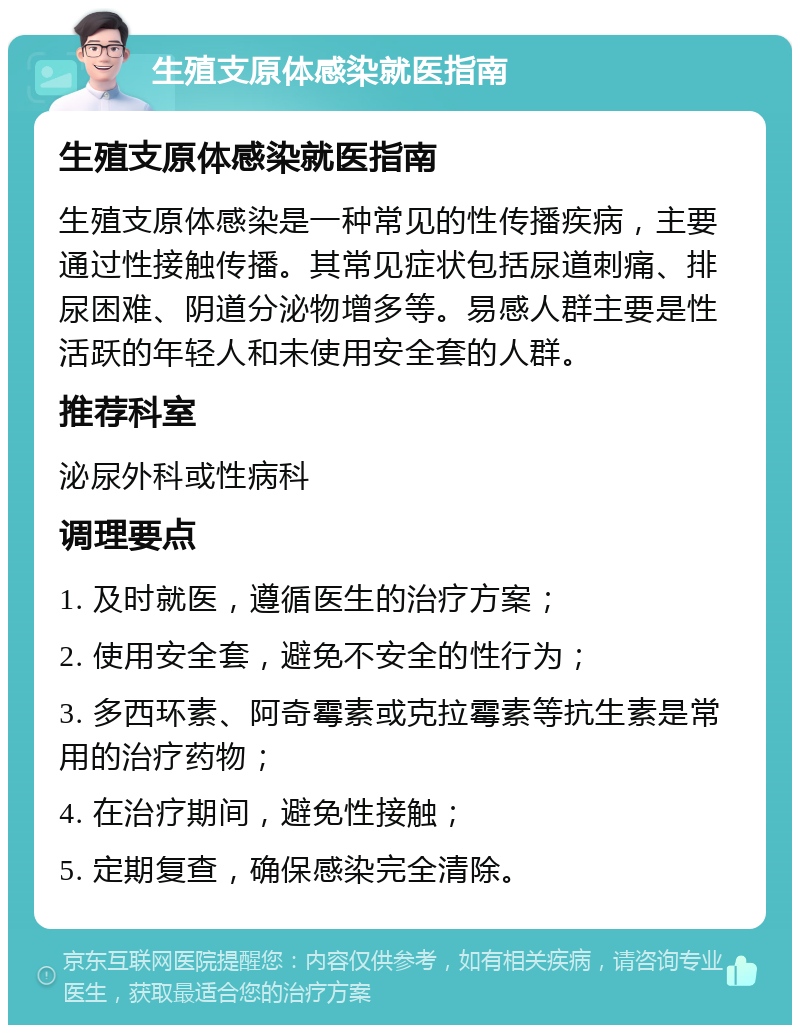 生殖支原体感染就医指南 生殖支原体感染就医指南 生殖支原体感染是一种常见的性传播疾病，主要通过性接触传播。其常见症状包括尿道刺痛、排尿困难、阴道分泌物增多等。易感人群主要是性活跃的年轻人和未使用安全套的人群。 推荐科室 泌尿外科或性病科 调理要点 1. 及时就医，遵循医生的治疗方案； 2. 使用安全套，避免不安全的性行为； 3. 多西环素、阿奇霉素或克拉霉素等抗生素是常用的治疗药物； 4. 在治疗期间，避免性接触； 5. 定期复查，确保感染完全清除。