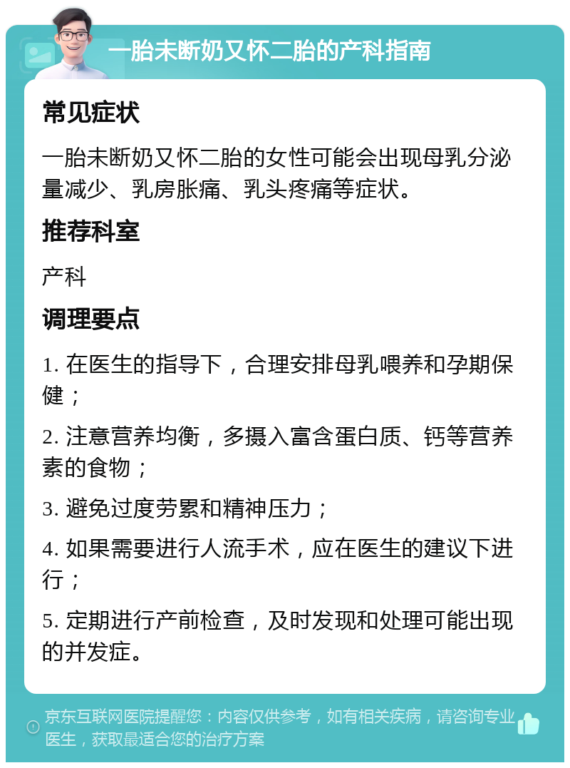 一胎未断奶又怀二胎的产科指南 常见症状 一胎未断奶又怀二胎的女性可能会出现母乳分泌量减少、乳房胀痛、乳头疼痛等症状。 推荐科室 产科 调理要点 1. 在医生的指导下，合理安排母乳喂养和孕期保健； 2. 注意营养均衡，多摄入富含蛋白质、钙等营养素的食物； 3. 避免过度劳累和精神压力； 4. 如果需要进行人流手术，应在医生的建议下进行； 5. 定期进行产前检查，及时发现和处理可能出现的并发症。