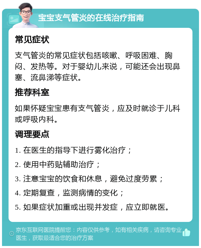 宝宝支气管炎的在线治疗指南 常见症状 支气管炎的常见症状包括咳嗽、呼吸困难、胸闷、发热等。对于婴幼儿来说，可能还会出现鼻塞、流鼻涕等症状。 推荐科室 如果怀疑宝宝患有支气管炎，应及时就诊于儿科或呼吸内科。 调理要点 1. 在医生的指导下进行雾化治疗； 2. 使用中药贴辅助治疗； 3. 注意宝宝的饮食和休息，避免过度劳累； 4. 定期复查，监测病情的变化； 5. 如果症状加重或出现并发症，应立即就医。