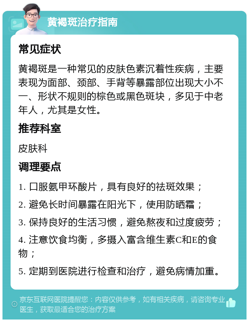 黄褐斑治疗指南 常见症状 黄褐斑是一种常见的皮肤色素沉着性疾病，主要表现为面部、颈部、手背等暴露部位出现大小不一、形状不规则的棕色或黑色斑块，多见于中老年人，尤其是女性。 推荐科室 皮肤科 调理要点 1. 口服氨甲环酸片，具有良好的祛斑效果； 2. 避免长时间暴露在阳光下，使用防晒霜； 3. 保持良好的生活习惯，避免熬夜和过度疲劳； 4. 注意饮食均衡，多摄入富含维生素C和E的食物； 5. 定期到医院进行检查和治疗，避免病情加重。